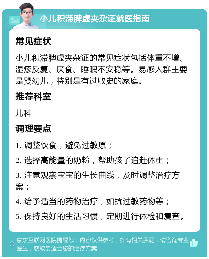 小儿积滞脾虚夹杂证就医指南 常见症状 小儿积滞脾虚夹杂证的常见症状包括体重不增、湿疹反复、厌食、睡眠不安稳等。易感人群主要是婴幼儿，特别是有过敏史的家庭。 推荐科室 儿科 调理要点 1. 调整饮食，避免过敏原； 2. 选择高能量的奶粉，帮助孩子追赶体重； 3. 注意观察宝宝的生长曲线，及时调整治疗方案； 4. 给予适当的药物治疗，如抗过敏药物等； 5. 保持良好的生活习惯，定期进行体检和复查。