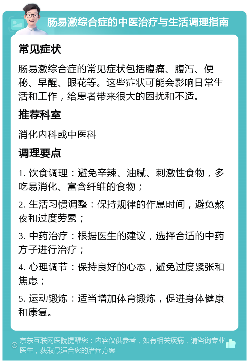 肠易激综合症的中医治疗与生活调理指南 常见症状 肠易激综合症的常见症状包括腹痛、腹泻、便秘、早醒、眼花等。这些症状可能会影响日常生活和工作，给患者带来很大的困扰和不适。 推荐科室 消化内科或中医科 调理要点 1. 饮食调理：避免辛辣、油腻、刺激性食物，多吃易消化、富含纤维的食物； 2. 生活习惯调整：保持规律的作息时间，避免熬夜和过度劳累； 3. 中药治疗：根据医生的建议，选择合适的中药方子进行治疗； 4. 心理调节：保持良好的心态，避免过度紧张和焦虑； 5. 运动锻炼：适当增加体育锻炼，促进身体健康和康复。