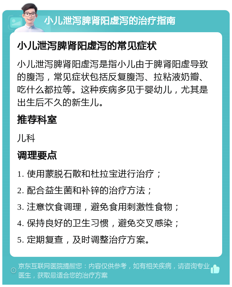 小儿泄泻脾肾阳虚泻的治疗指南 小儿泄泻脾肾阳虚泻的常见症状 小儿泄泻脾肾阳虚泻是指小儿由于脾肾阳虚导致的腹泻，常见症状包括反复腹泻、拉粘液奶瓣、吃什么都拉等。这种疾病多见于婴幼儿，尤其是出生后不久的新生儿。 推荐科室 儿科 调理要点 1. 使用蒙脱石散和杜拉宝进行治疗； 2. 配合益生菌和补锌的治疗方法； 3. 注意饮食调理，避免食用刺激性食物； 4. 保持良好的卫生习惯，避免交叉感染； 5. 定期复查，及时调整治疗方案。