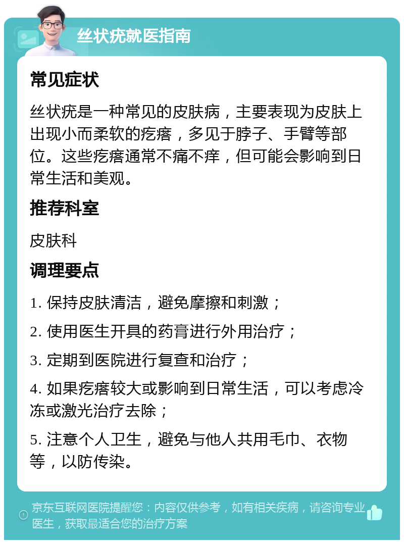 丝状疣就医指南 常见症状 丝状疣是一种常见的皮肤病，主要表现为皮肤上出现小而柔软的疙瘩，多见于脖子、手臂等部位。这些疙瘩通常不痛不痒，但可能会影响到日常生活和美观。 推荐科室 皮肤科 调理要点 1. 保持皮肤清洁，避免摩擦和刺激； 2. 使用医生开具的药膏进行外用治疗； 3. 定期到医院进行复查和治疗； 4. 如果疙瘩较大或影响到日常生活，可以考虑冷冻或激光治疗去除； 5. 注意个人卫生，避免与他人共用毛巾、衣物等，以防传染。