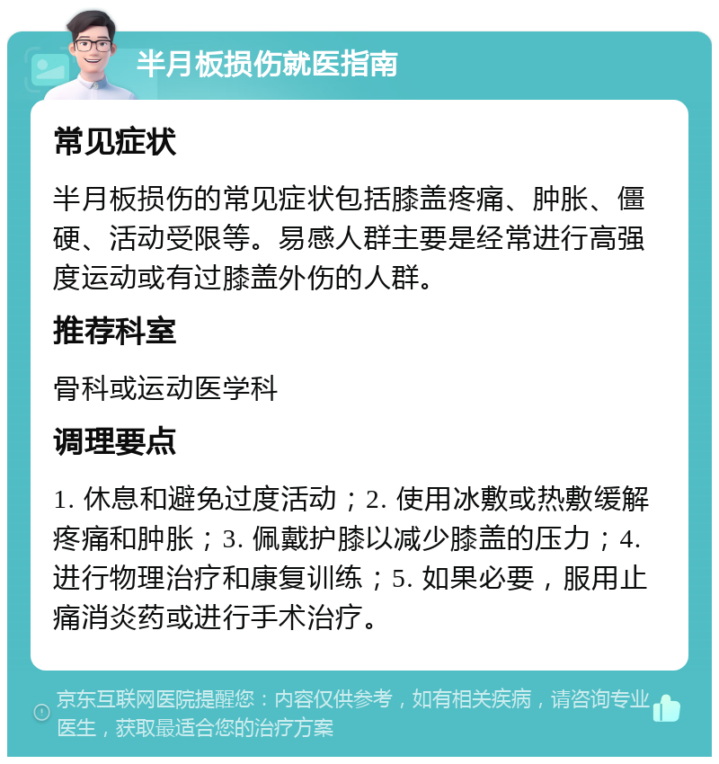 半月板损伤就医指南 常见症状 半月板损伤的常见症状包括膝盖疼痛、肿胀、僵硬、活动受限等。易感人群主要是经常进行高强度运动或有过膝盖外伤的人群。 推荐科室 骨科或运动医学科 调理要点 1. 休息和避免过度活动；2. 使用冰敷或热敷缓解疼痛和肿胀；3. 佩戴护膝以减少膝盖的压力；4. 进行物理治疗和康复训练；5. 如果必要，服用止痛消炎药或进行手术治疗。