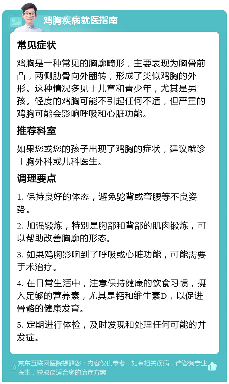 鸡胸疾病就医指南 常见症状 鸡胸是一种常见的胸廓畸形，主要表现为胸骨前凸，两侧肋骨向外翻转，形成了类似鸡胸的外形。这种情况多见于儿童和青少年，尤其是男孩。轻度的鸡胸可能不引起任何不适，但严重的鸡胸可能会影响呼吸和心脏功能。 推荐科室 如果您或您的孩子出现了鸡胸的症状，建议就诊于胸外科或儿科医生。 调理要点 1. 保持良好的体态，避免驼背或弯腰等不良姿势。 2. 加强锻炼，特别是胸部和背部的肌肉锻炼，可以帮助改善胸廓的形态。 3. 如果鸡胸影响到了呼吸或心脏功能，可能需要手术治疗。 4. 在日常生活中，注意保持健康的饮食习惯，摄入足够的营养素，尤其是钙和维生素D，以促进骨骼的健康发育。 5. 定期进行体检，及时发现和处理任何可能的并发症。