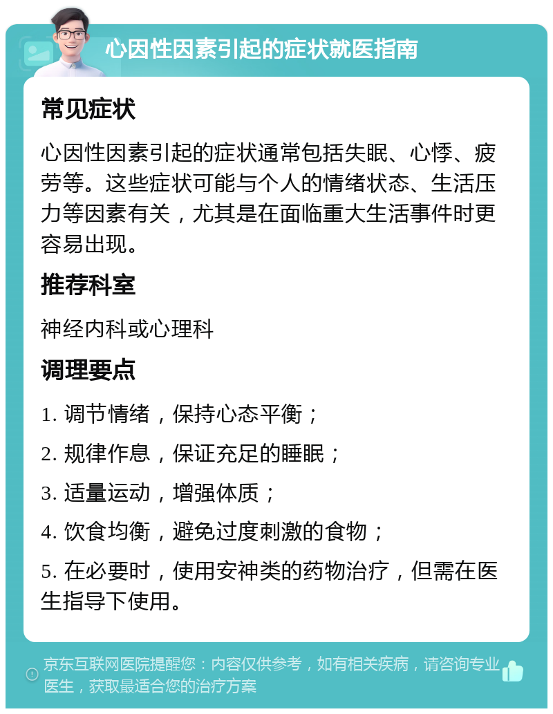 心因性因素引起的症状就医指南 常见症状 心因性因素引起的症状通常包括失眠、心悸、疲劳等。这些症状可能与个人的情绪状态、生活压力等因素有关，尤其是在面临重大生活事件时更容易出现。 推荐科室 神经内科或心理科 调理要点 1. 调节情绪，保持心态平衡； 2. 规律作息，保证充足的睡眠； 3. 适量运动，增强体质； 4. 饮食均衡，避免过度刺激的食物； 5. 在必要时，使用安神类的药物治疗，但需在医生指导下使用。