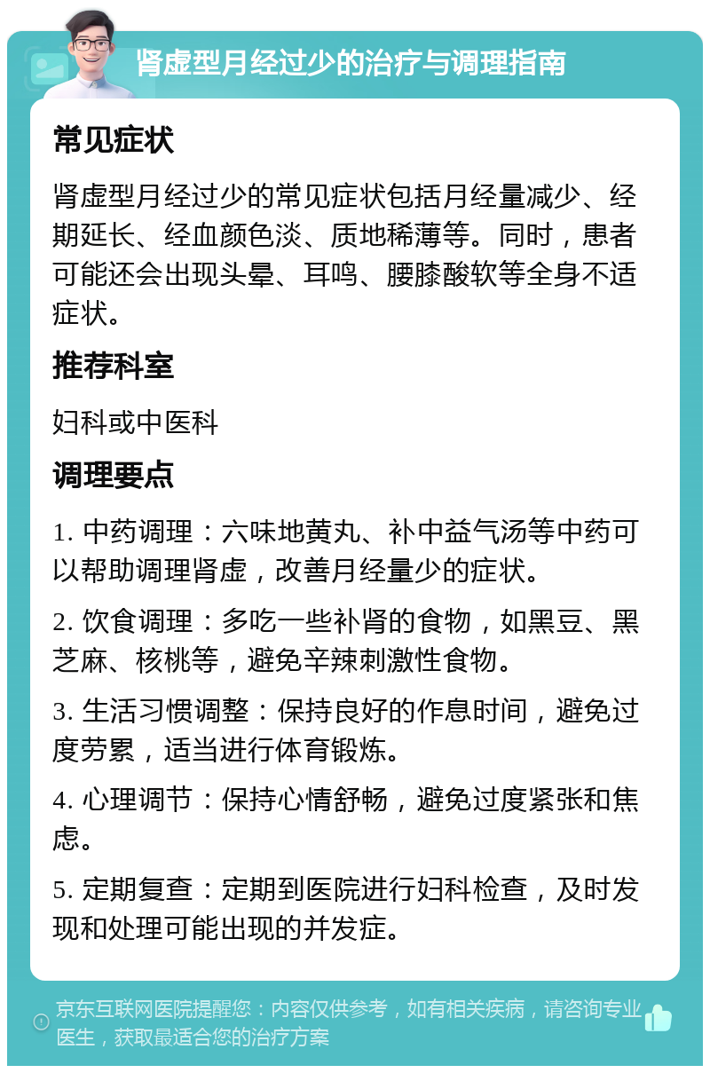 肾虚型月经过少的治疗与调理指南 常见症状 肾虚型月经过少的常见症状包括月经量减少、经期延长、经血颜色淡、质地稀薄等。同时，患者可能还会出现头晕、耳鸣、腰膝酸软等全身不适症状。 推荐科室 妇科或中医科 调理要点 1. 中药调理：六味地黄丸、补中益气汤等中药可以帮助调理肾虚，改善月经量少的症状。 2. 饮食调理：多吃一些补肾的食物，如黑豆、黑芝麻、核桃等，避免辛辣刺激性食物。 3. 生活习惯调整：保持良好的作息时间，避免过度劳累，适当进行体育锻炼。 4. 心理调节：保持心情舒畅，避免过度紧张和焦虑。 5. 定期复查：定期到医院进行妇科检查，及时发现和处理可能出现的并发症。