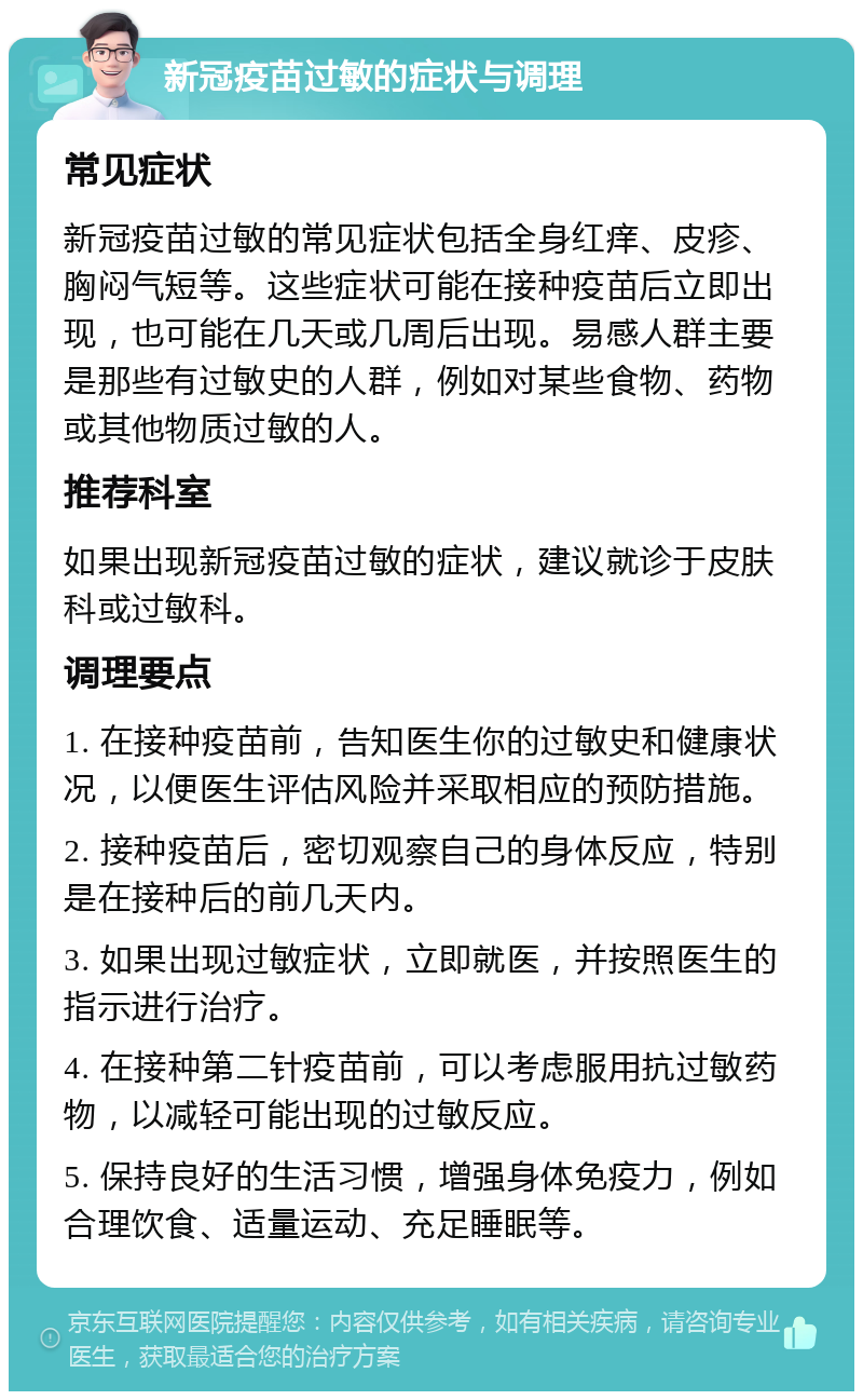 新冠疫苗过敏的症状与调理 常见症状 新冠疫苗过敏的常见症状包括全身红痒、皮疹、胸闷气短等。这些症状可能在接种疫苗后立即出现，也可能在几天或几周后出现。易感人群主要是那些有过敏史的人群，例如对某些食物、药物或其他物质过敏的人。 推荐科室 如果出现新冠疫苗过敏的症状，建议就诊于皮肤科或过敏科。 调理要点 1. 在接种疫苗前，告知医生你的过敏史和健康状况，以便医生评估风险并采取相应的预防措施。 2. 接种疫苗后，密切观察自己的身体反应，特别是在接种后的前几天内。 3. 如果出现过敏症状，立即就医，并按照医生的指示进行治疗。 4. 在接种第二针疫苗前，可以考虑服用抗过敏药物，以减轻可能出现的过敏反应。 5. 保持良好的生活习惯，增强身体免疫力，例如合理饮食、适量运动、充足睡眠等。