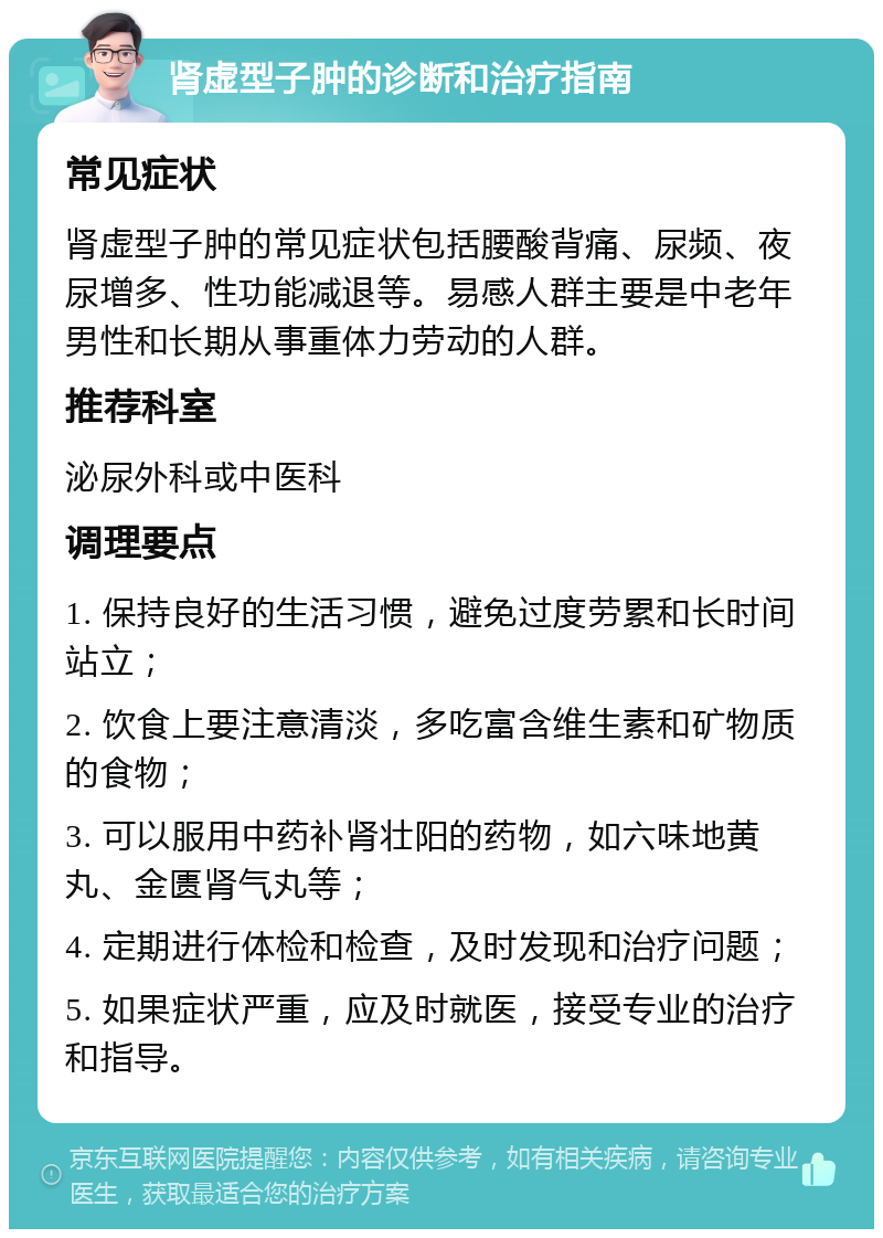 肾虚型子肿的诊断和治疗指南 常见症状 肾虚型子肿的常见症状包括腰酸背痛、尿频、夜尿增多、性功能减退等。易感人群主要是中老年男性和长期从事重体力劳动的人群。 推荐科室 泌尿外科或中医科 调理要点 1. 保持良好的生活习惯，避免过度劳累和长时间站立； 2. 饮食上要注意清淡，多吃富含维生素和矿物质的食物； 3. 可以服用中药补肾壮阳的药物，如六味地黄丸、金匮肾气丸等； 4. 定期进行体检和检查，及时发现和治疗问题； 5. 如果症状严重，应及时就医，接受专业的治疗和指导。