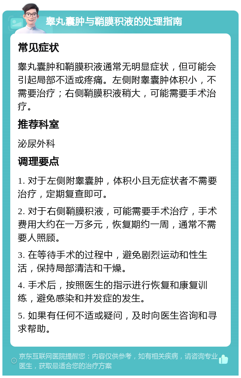 睾丸囊肿与鞘膜积液的处理指南 常见症状 睾丸囊肿和鞘膜积液通常无明显症状，但可能会引起局部不适或疼痛。左侧附睾囊肿体积小，不需要治疗；右侧鞘膜积液稍大，可能需要手术治疗。 推荐科室 泌尿外科 调理要点 1. 对于左侧附睾囊肿，体积小且无症状者不需要治疗，定期复查即可。 2. 对于右侧鞘膜积液，可能需要手术治疗，手术费用大约在一万多元，恢复期约一周，通常不需要人照顾。 3. 在等待手术的过程中，避免剧烈运动和性生活，保持局部清洁和干燥。 4. 手术后，按照医生的指示进行恢复和康复训练，避免感染和并发症的发生。 5. 如果有任何不适或疑问，及时向医生咨询和寻求帮助。