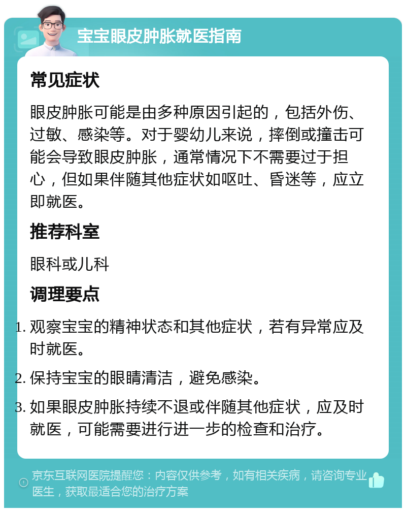 宝宝眼皮肿胀就医指南 常见症状 眼皮肿胀可能是由多种原因引起的，包括外伤、过敏、感染等。对于婴幼儿来说，摔倒或撞击可能会导致眼皮肿胀，通常情况下不需要过于担心，但如果伴随其他症状如呕吐、昏迷等，应立即就医。 推荐科室 眼科或儿科 调理要点 观察宝宝的精神状态和其他症状，若有异常应及时就医。 保持宝宝的眼睛清洁，避免感染。 如果眼皮肿胀持续不退或伴随其他症状，应及时就医，可能需要进行进一步的检查和治疗。