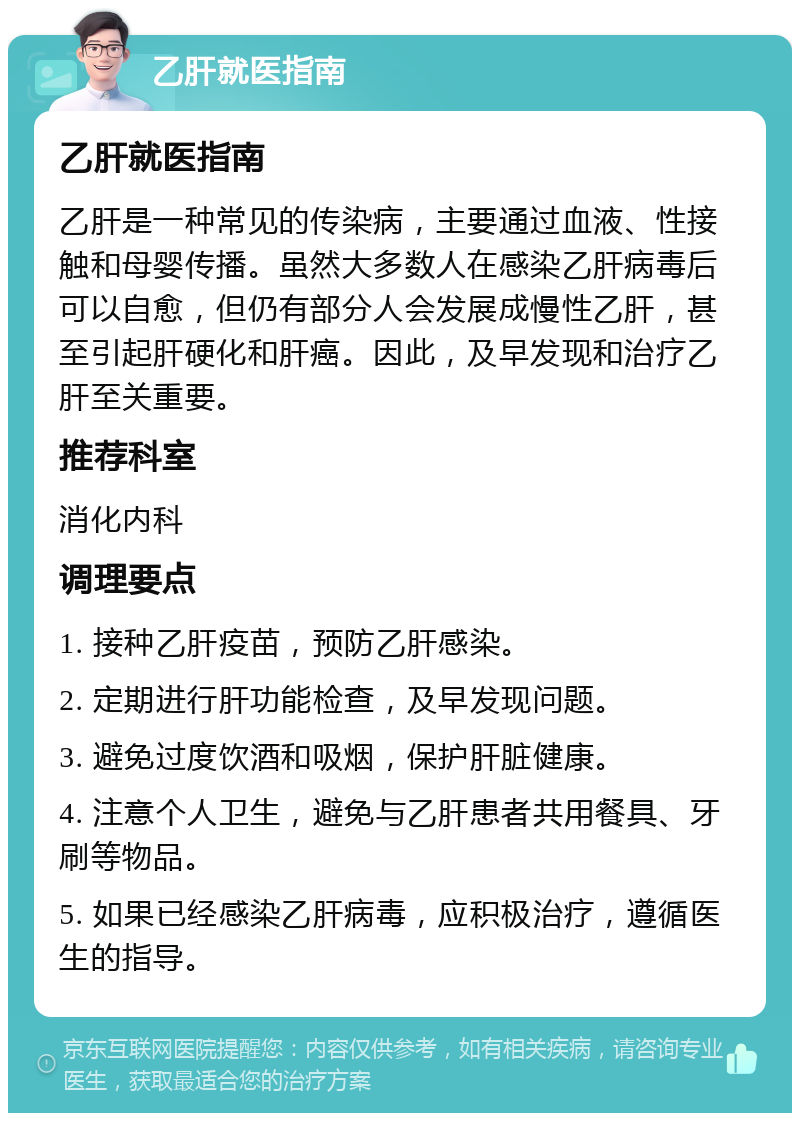 乙肝就医指南 乙肝就医指南 乙肝是一种常见的传染病，主要通过血液、性接触和母婴传播。虽然大多数人在感染乙肝病毒后可以自愈，但仍有部分人会发展成慢性乙肝，甚至引起肝硬化和肝癌。因此，及早发现和治疗乙肝至关重要。 推荐科室 消化内科 调理要点 1. 接种乙肝疫苗，预防乙肝感染。 2. 定期进行肝功能检查，及早发现问题。 3. 避免过度饮酒和吸烟，保护肝脏健康。 4. 注意个人卫生，避免与乙肝患者共用餐具、牙刷等物品。 5. 如果已经感染乙肝病毒，应积极治疗，遵循医生的指导。