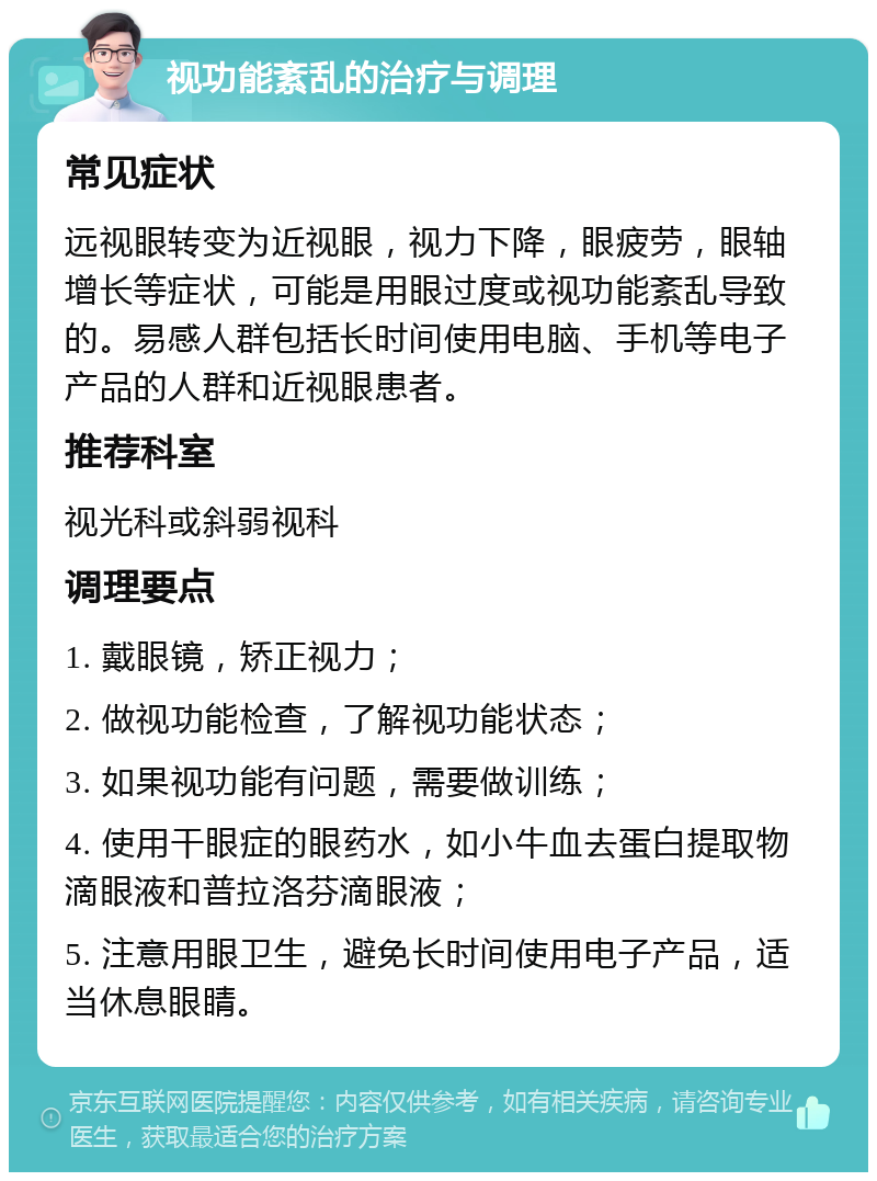 视功能紊乱的治疗与调理 常见症状 远视眼转变为近视眼，视力下降，眼疲劳，眼轴增长等症状，可能是用眼过度或视功能紊乱导致的。易感人群包括长时间使用电脑、手机等电子产品的人群和近视眼患者。 推荐科室 视光科或斜弱视科 调理要点 1. 戴眼镜，矫正视力； 2. 做视功能检查，了解视功能状态； 3. 如果视功能有问题，需要做训练； 4. 使用干眼症的眼药水，如小牛血去蛋白提取物滴眼液和普拉洛芬滴眼液； 5. 注意用眼卫生，避免长时间使用电子产品，适当休息眼睛。