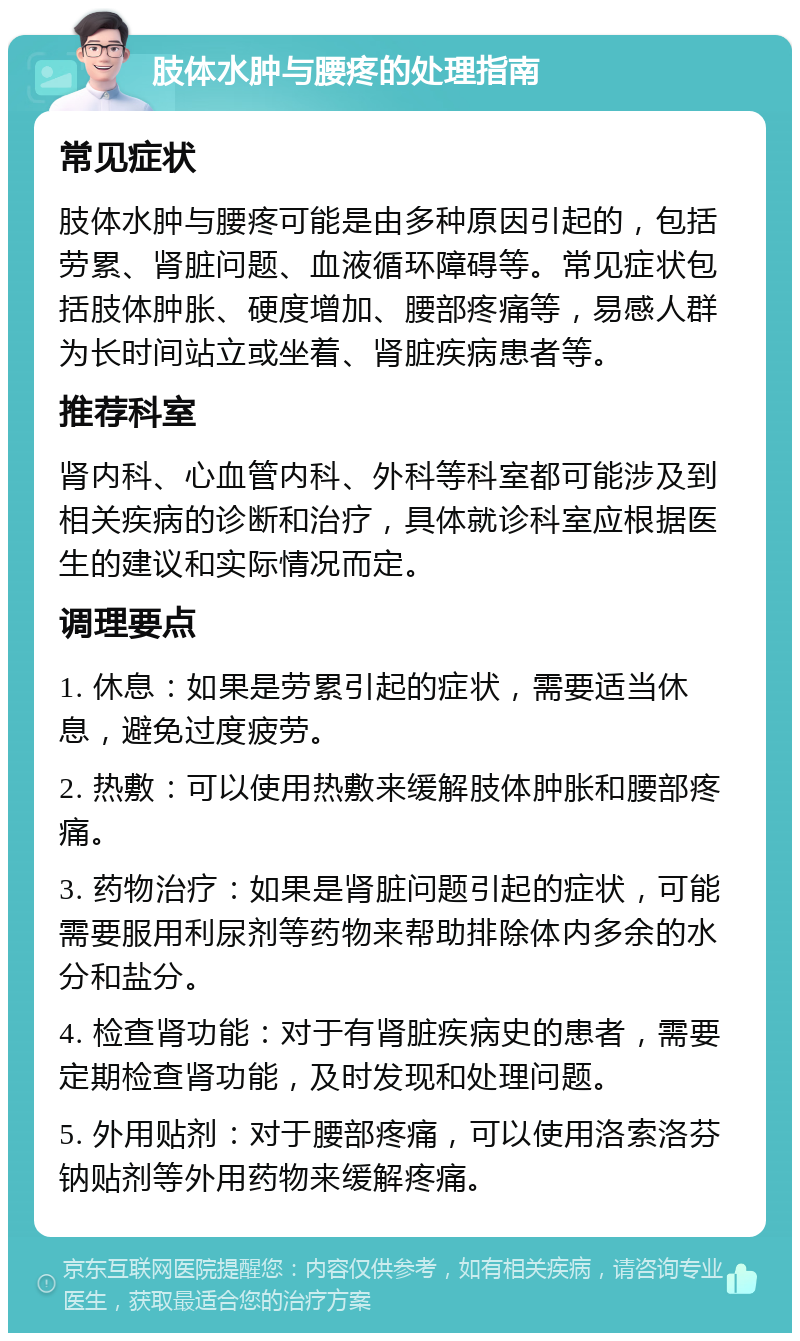 肢体水肿与腰疼的处理指南 常见症状 肢体水肿与腰疼可能是由多种原因引起的，包括劳累、肾脏问题、血液循环障碍等。常见症状包括肢体肿胀、硬度增加、腰部疼痛等，易感人群为长时间站立或坐着、肾脏疾病患者等。 推荐科室 肾内科、心血管内科、外科等科室都可能涉及到相关疾病的诊断和治疗，具体就诊科室应根据医生的建议和实际情况而定。 调理要点 1. 休息：如果是劳累引起的症状，需要适当休息，避免过度疲劳。 2. 热敷：可以使用热敷来缓解肢体肿胀和腰部疼痛。 3. 药物治疗：如果是肾脏问题引起的症状，可能需要服用利尿剂等药物来帮助排除体内多余的水分和盐分。 4. 检查肾功能：对于有肾脏疾病史的患者，需要定期检查肾功能，及时发现和处理问题。 5. 外用贴剂：对于腰部疼痛，可以使用洛索洛芬钠贴剂等外用药物来缓解疼痛。