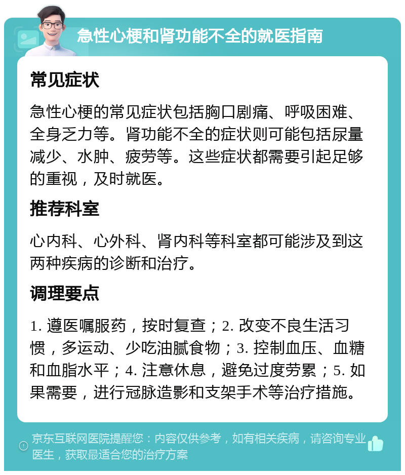 急性心梗和肾功能不全的就医指南 常见症状 急性心梗的常见症状包括胸口剧痛、呼吸困难、全身乏力等。肾功能不全的症状则可能包括尿量减少、水肿、疲劳等。这些症状都需要引起足够的重视，及时就医。 推荐科室 心内科、心外科、肾内科等科室都可能涉及到这两种疾病的诊断和治疗。 调理要点 1. 遵医嘱服药，按时复查；2. 改变不良生活习惯，多运动、少吃油腻食物；3. 控制血压、血糖和血脂水平；4. 注意休息，避免过度劳累；5. 如果需要，进行冠脉造影和支架手术等治疗措施。