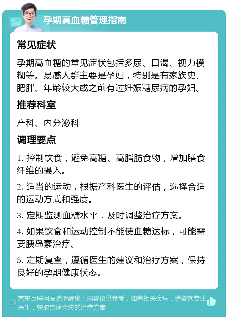 孕期高血糖管理指南 常见症状 孕期高血糖的常见症状包括多尿、口渴、视力模糊等。易感人群主要是孕妇，特别是有家族史、肥胖、年龄较大或之前有过妊娠糖尿病的孕妇。 推荐科室 产科、内分泌科 调理要点 1. 控制饮食，避免高糖、高脂肪食物，增加膳食纤维的摄入。 2. 适当的运动，根据产科医生的评估，选择合适的运动方式和强度。 3. 定期监测血糖水平，及时调整治疗方案。 4. 如果饮食和运动控制不能使血糖达标，可能需要胰岛素治疗。 5. 定期复查，遵循医生的建议和治疗方案，保持良好的孕期健康状态。