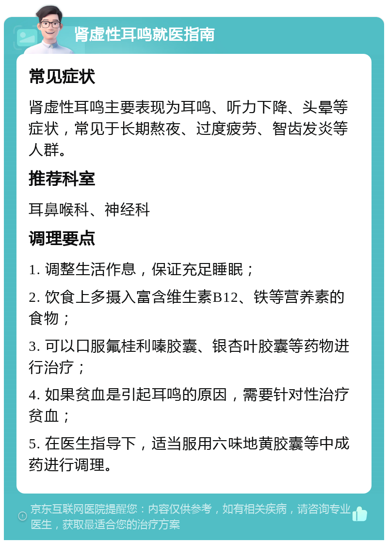 肾虚性耳鸣就医指南 常见症状 肾虚性耳鸣主要表现为耳鸣、听力下降、头晕等症状，常见于长期熬夜、过度疲劳、智齿发炎等人群。 推荐科室 耳鼻喉科、神经科 调理要点 1. 调整生活作息，保证充足睡眠； 2. 饮食上多摄入富含维生素B12、铁等营养素的食物； 3. 可以口服氟桂利嗪胶囊、银杏叶胶囊等药物进行治疗； 4. 如果贫血是引起耳鸣的原因，需要针对性治疗贫血； 5. 在医生指导下，适当服用六味地黄胶囊等中成药进行调理。