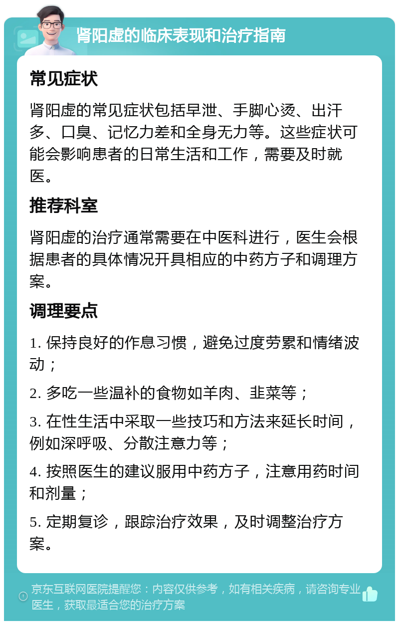 肾阳虚的临床表现和治疗指南 常见症状 肾阳虚的常见症状包括早泄、手脚心烫、出汗多、口臭、记忆力差和全身无力等。这些症状可能会影响患者的日常生活和工作，需要及时就医。 推荐科室 肾阳虚的治疗通常需要在中医科进行，医生会根据患者的具体情况开具相应的中药方子和调理方案。 调理要点 1. 保持良好的作息习惯，避免过度劳累和情绪波动； 2. 多吃一些温补的食物如羊肉、韭菜等； 3. 在性生活中采取一些技巧和方法来延长时间，例如深呼吸、分散注意力等； 4. 按照医生的建议服用中药方子，注意用药时间和剂量； 5. 定期复诊，跟踪治疗效果，及时调整治疗方案。