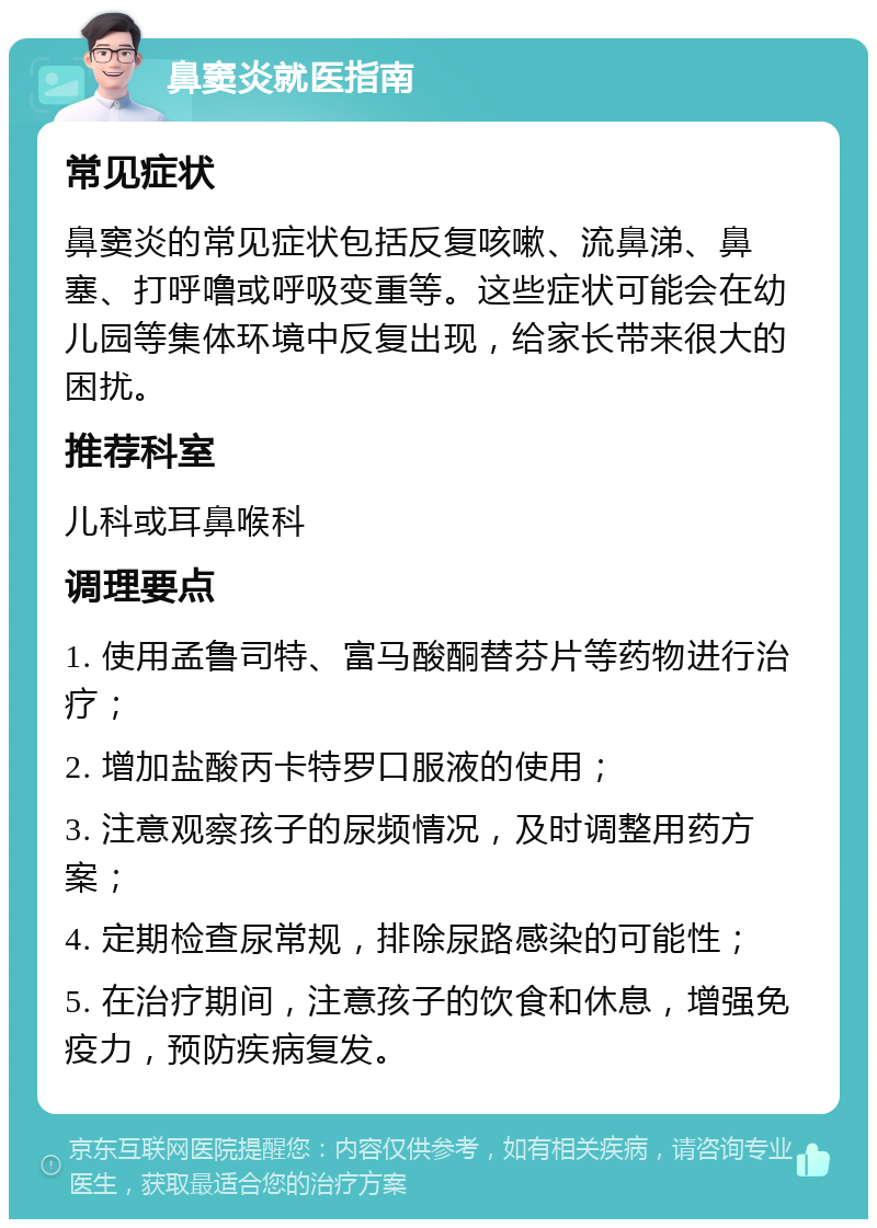 鼻窦炎就医指南 常见症状 鼻窦炎的常见症状包括反复咳嗽、流鼻涕、鼻塞、打呼噜或呼吸变重等。这些症状可能会在幼儿园等集体环境中反复出现，给家长带来很大的困扰。 推荐科室 儿科或耳鼻喉科 调理要点 1. 使用孟鲁司特、富马酸酮替芬片等药物进行治疗； 2. 增加盐酸丙卡特罗口服液的使用； 3. 注意观察孩子的尿频情况，及时调整用药方案； 4. 定期检查尿常规，排除尿路感染的可能性； 5. 在治疗期间，注意孩子的饮食和休息，增强免疫力，预防疾病复发。