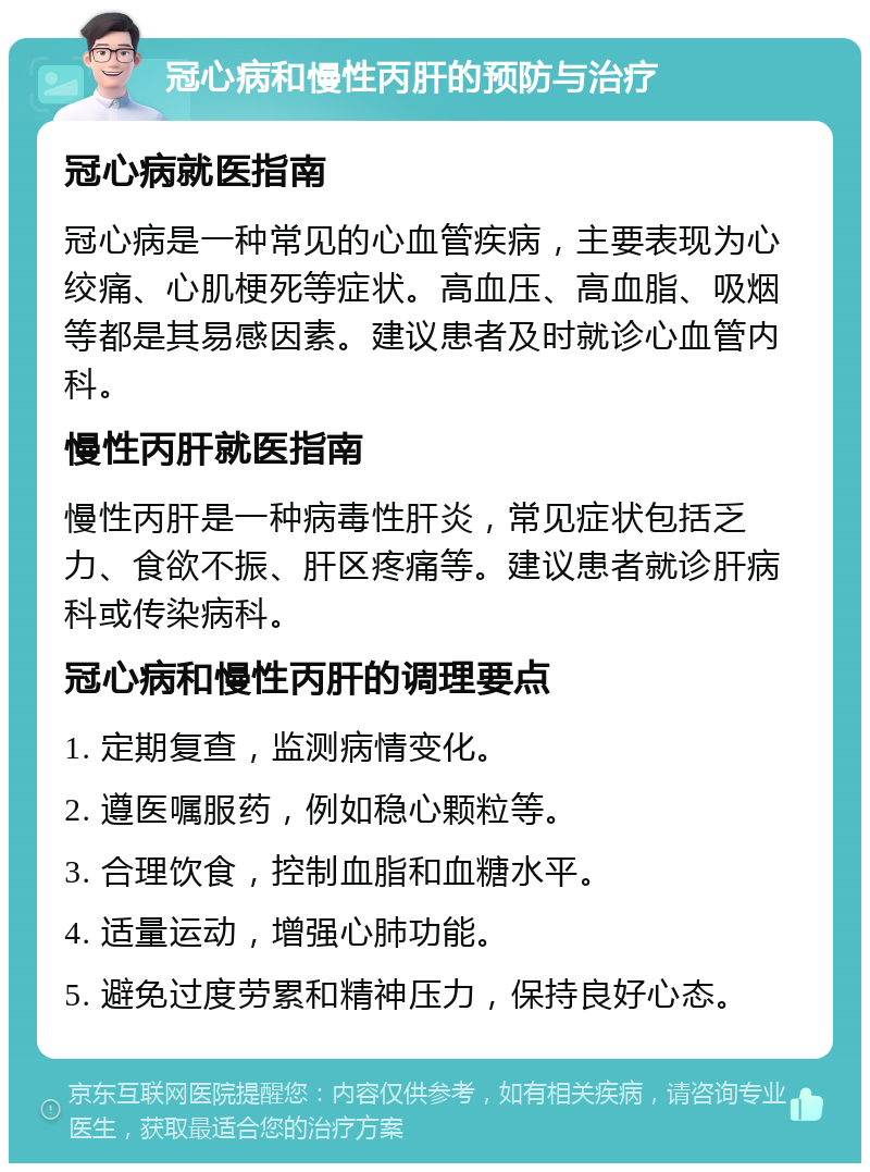 冠心病和慢性丙肝的预防与治疗 冠心病就医指南 冠心病是一种常见的心血管疾病，主要表现为心绞痛、心肌梗死等症状。高血压、高血脂、吸烟等都是其易感因素。建议患者及时就诊心血管内科。 慢性丙肝就医指南 慢性丙肝是一种病毒性肝炎，常见症状包括乏力、食欲不振、肝区疼痛等。建议患者就诊肝病科或传染病科。 冠心病和慢性丙肝的调理要点 1. 定期复查，监测病情变化。 2. 遵医嘱服药，例如稳心颗粒等。 3. 合理饮食，控制血脂和血糖水平。 4. 适量运动，增强心肺功能。 5. 避免过度劳累和精神压力，保持良好心态。