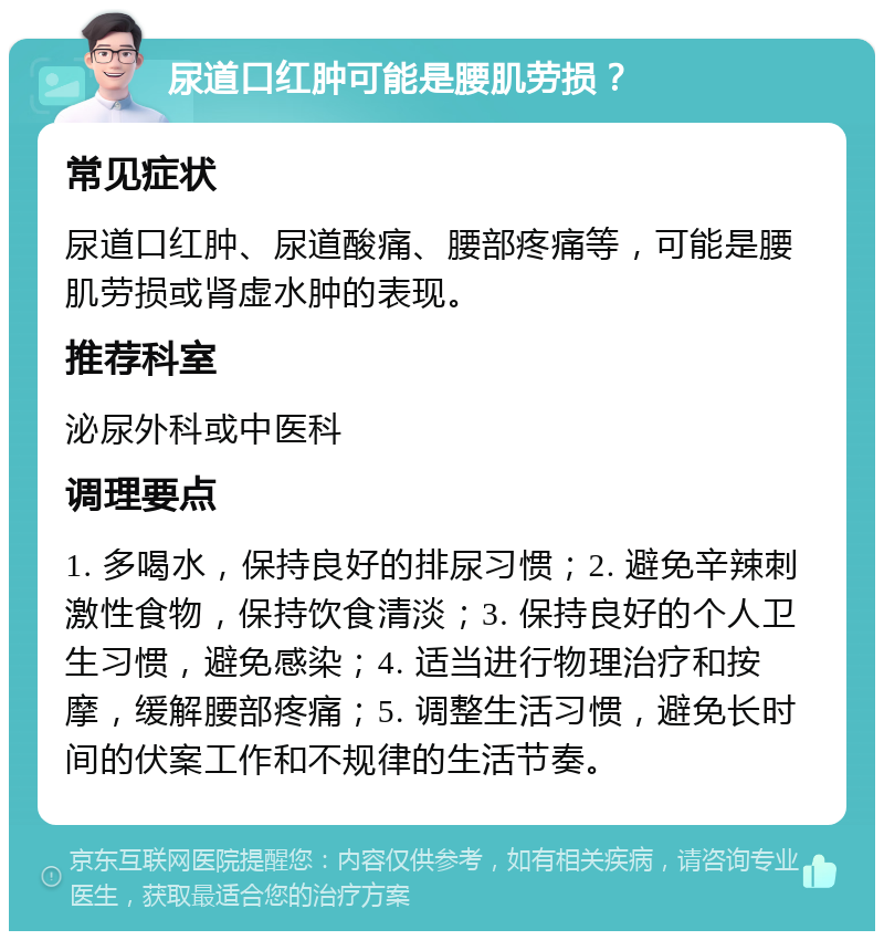 尿道口红肿可能是腰肌劳损？ 常见症状 尿道口红肿、尿道酸痛、腰部疼痛等，可能是腰肌劳损或肾虚水肿的表现。 推荐科室 泌尿外科或中医科 调理要点 1. 多喝水，保持良好的排尿习惯；2. 避免辛辣刺激性食物，保持饮食清淡；3. 保持良好的个人卫生习惯，避免感染；4. 适当进行物理治疗和按摩，缓解腰部疼痛；5. 调整生活习惯，避免长时间的伏案工作和不规律的生活节奏。