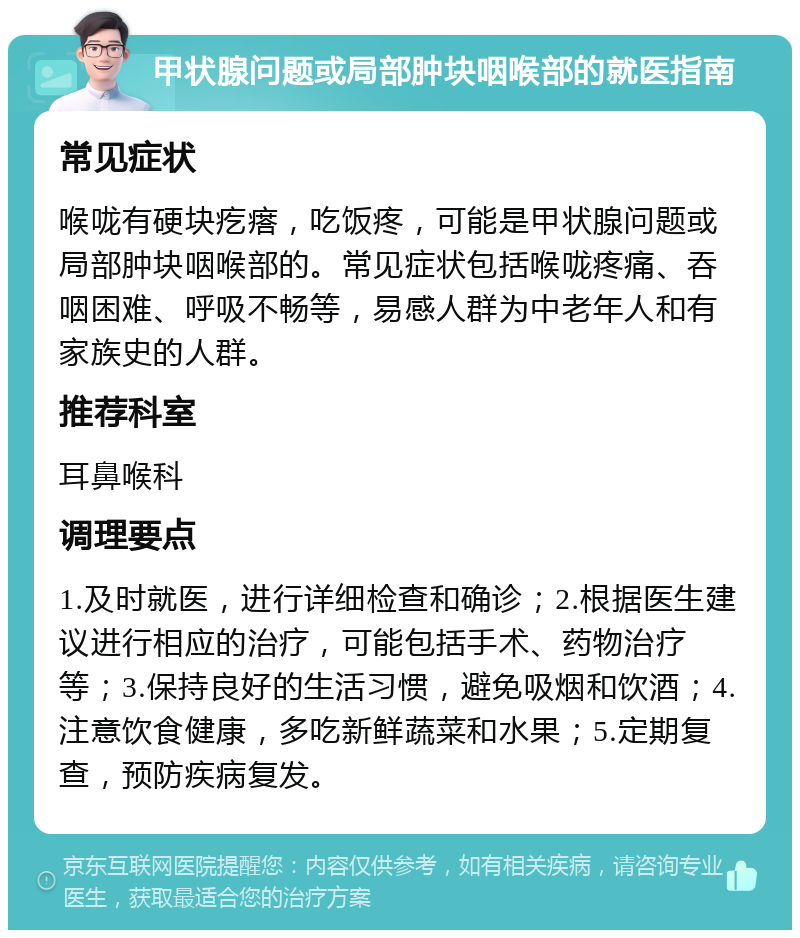 甲状腺问题或局部肿块咽喉部的就医指南 常见症状 喉咙有硬块疙瘩，吃饭疼，可能是甲状腺问题或局部肿块咽喉部的。常见症状包括喉咙疼痛、吞咽困难、呼吸不畅等，易感人群为中老年人和有家族史的人群。 推荐科室 耳鼻喉科 调理要点 1.及时就医，进行详细检查和确诊；2.根据医生建议进行相应的治疗，可能包括手术、药物治疗等；3.保持良好的生活习惯，避免吸烟和饮酒；4.注意饮食健康，多吃新鲜蔬菜和水果；5.定期复查，预防疾病复发。