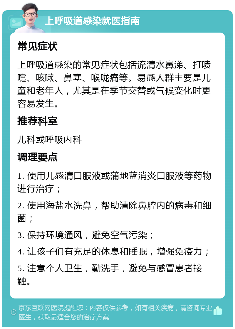 上呼吸道感染就医指南 常见症状 上呼吸道感染的常见症状包括流清水鼻涕、打喷嚏、咳嗽、鼻塞、喉咙痛等。易感人群主要是儿童和老年人，尤其是在季节交替或气候变化时更容易发生。 推荐科室 儿科或呼吸内科 调理要点 1. 使用儿感清口服液或蒲地蓝消炎口服液等药物进行治疗； 2. 使用海盐水洗鼻，帮助清除鼻腔内的病毒和细菌； 3. 保持环境通风，避免空气污染； 4. 让孩子们有充足的休息和睡眠，增强免疫力； 5. 注意个人卫生，勤洗手，避免与感冒患者接触。