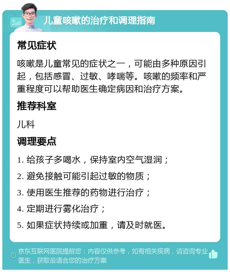 儿童咳嗽的治疗和调理指南 常见症状 咳嗽是儿童常见的症状之一，可能由多种原因引起，包括感冒、过敏、哮喘等。咳嗽的频率和严重程度可以帮助医生确定病因和治疗方案。 推荐科室 儿科 调理要点 1. 给孩子多喝水，保持室内空气湿润； 2. 避免接触可能引起过敏的物质； 3. 使用医生推荐的药物进行治疗； 4. 定期进行雾化治疗； 5. 如果症状持续或加重，请及时就医。