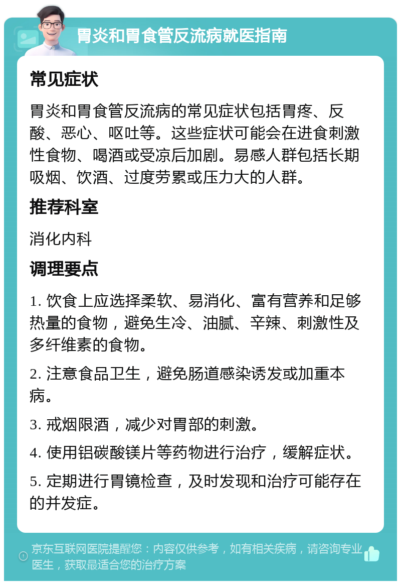 胃炎和胃食管反流病就医指南 常见症状 胃炎和胃食管反流病的常见症状包括胃疼、反酸、恶心、呕吐等。这些症状可能会在进食刺激性食物、喝酒或受凉后加剧。易感人群包括长期吸烟、饮酒、过度劳累或压力大的人群。 推荐科室 消化内科 调理要点 1. 饮食上应选择柔软、易消化、富有营养和足够热量的食物，避免生冷、油腻、辛辣、刺激性及多纤维素的食物。 2. 注意食品卫生，避免肠道感染诱发或加重本病。 3. 戒烟限酒，减少对胃部的刺激。 4. 使用铝碳酸镁片等药物进行治疗，缓解症状。 5. 定期进行胃镜检查，及时发现和治疗可能存在的并发症。