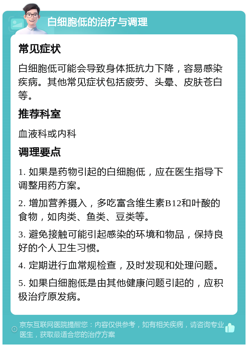 白细胞低的治疗与调理 常见症状 白细胞低可能会导致身体抵抗力下降，容易感染疾病。其他常见症状包括疲劳、头晕、皮肤苍白等。 推荐科室 血液科或内科 调理要点 1. 如果是药物引起的白细胞低，应在医生指导下调整用药方案。 2. 增加营养摄入，多吃富含维生素B12和叶酸的食物，如肉类、鱼类、豆类等。 3. 避免接触可能引起感染的环境和物品，保持良好的个人卫生习惯。 4. 定期进行血常规检查，及时发现和处理问题。 5. 如果白细胞低是由其他健康问题引起的，应积极治疗原发病。