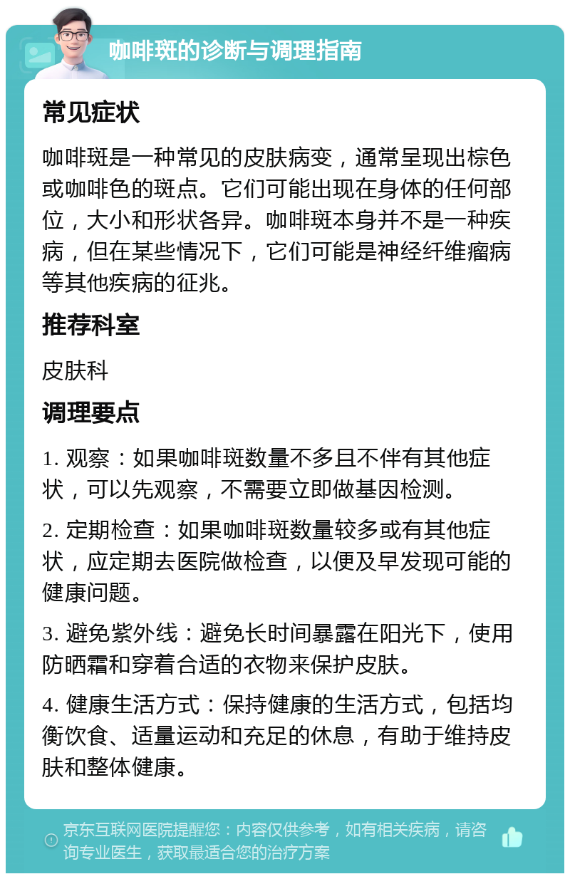 咖啡斑的诊断与调理指南 常见症状 咖啡斑是一种常见的皮肤病变，通常呈现出棕色或咖啡色的斑点。它们可能出现在身体的任何部位，大小和形状各异。咖啡斑本身并不是一种疾病，但在某些情况下，它们可能是神经纤维瘤病等其他疾病的征兆。 推荐科室 皮肤科 调理要点 1. 观察：如果咖啡斑数量不多且不伴有其他症状，可以先观察，不需要立即做基因检测。 2. 定期检查：如果咖啡斑数量较多或有其他症状，应定期去医院做检查，以便及早发现可能的健康问题。 3. 避免紫外线：避免长时间暴露在阳光下，使用防晒霜和穿着合适的衣物来保护皮肤。 4. 健康生活方式：保持健康的生活方式，包括均衡饮食、适量运动和充足的休息，有助于维持皮肤和整体健康。