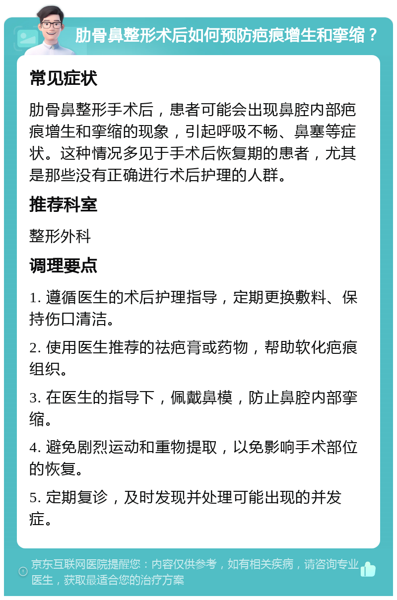 肋骨鼻整形术后如何预防疤痕增生和挛缩？ 常见症状 肋骨鼻整形手术后，患者可能会出现鼻腔内部疤痕增生和挛缩的现象，引起呼吸不畅、鼻塞等症状。这种情况多见于手术后恢复期的患者，尤其是那些没有正确进行术后护理的人群。 推荐科室 整形外科 调理要点 1. 遵循医生的术后护理指导，定期更换敷料、保持伤口清洁。 2. 使用医生推荐的祛疤膏或药物，帮助软化疤痕组织。 3. 在医生的指导下，佩戴鼻模，防止鼻腔内部挛缩。 4. 避免剧烈运动和重物提取，以免影响手术部位的恢复。 5. 定期复诊，及时发现并处理可能出现的并发症。