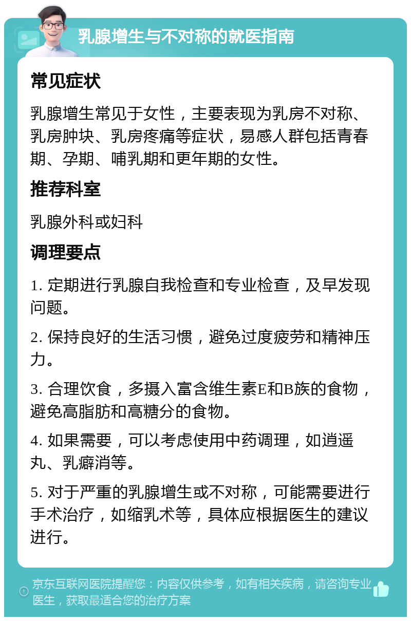 乳腺增生与不对称的就医指南 常见症状 乳腺增生常见于女性，主要表现为乳房不对称、乳房肿块、乳房疼痛等症状，易感人群包括青春期、孕期、哺乳期和更年期的女性。 推荐科室 乳腺外科或妇科 调理要点 1. 定期进行乳腺自我检查和专业检查，及早发现问题。 2. 保持良好的生活习惯，避免过度疲劳和精神压力。 3. 合理饮食，多摄入富含维生素E和B族的食物，避免高脂肪和高糖分的食物。 4. 如果需要，可以考虑使用中药调理，如逍遥丸、乳癖消等。 5. 对于严重的乳腺增生或不对称，可能需要进行手术治疗，如缩乳术等，具体应根据医生的建议进行。