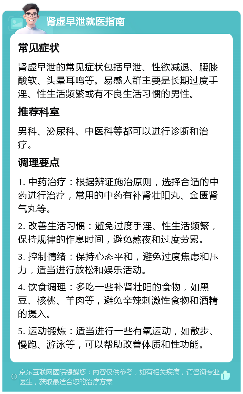 肾虚早泄就医指南 常见症状 肾虚早泄的常见症状包括早泄、性欲减退、腰膝酸软、头晕耳鸣等。易感人群主要是长期过度手淫、性生活频繁或有不良生活习惯的男性。 推荐科室 男科、泌尿科、中医科等都可以进行诊断和治疗。 调理要点 1. 中药治疗：根据辨证施治原则，选择合适的中药进行治疗，常用的中药有补肾壮阳丸、金匮肾气丸等。 2. 改善生活习惯：避免过度手淫、性生活频繁，保持规律的作息时间，避免熬夜和过度劳累。 3. 控制情绪：保持心态平和，避免过度焦虑和压力，适当进行放松和娱乐活动。 4. 饮食调理：多吃一些补肾壮阳的食物，如黑豆、核桃、羊肉等，避免辛辣刺激性食物和酒精的摄入。 5. 运动锻炼：适当进行一些有氧运动，如散步、慢跑、游泳等，可以帮助改善体质和性功能。