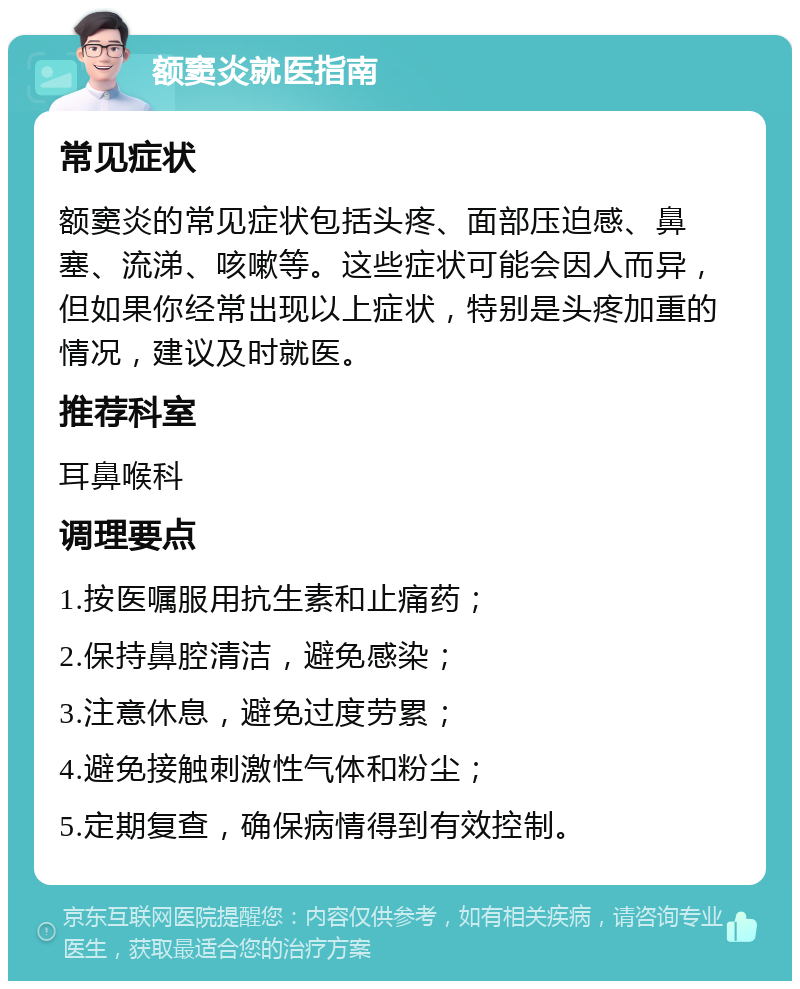 额窦炎就医指南 常见症状 额窦炎的常见症状包括头疼、面部压迫感、鼻塞、流涕、咳嗽等。这些症状可能会因人而异，但如果你经常出现以上症状，特别是头疼加重的情况，建议及时就医。 推荐科室 耳鼻喉科 调理要点 1.按医嘱服用抗生素和止痛药； 2.保持鼻腔清洁，避免感染； 3.注意休息，避免过度劳累； 4.避免接触刺激性气体和粉尘； 5.定期复查，确保病情得到有效控制。