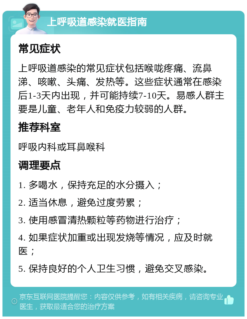 上呼吸道感染就医指南 常见症状 上呼吸道感染的常见症状包括喉咙疼痛、流鼻涕、咳嗽、头痛、发热等。这些症状通常在感染后1-3天内出现，并可能持续7-10天。易感人群主要是儿童、老年人和免疫力较弱的人群。 推荐科室 呼吸内科或耳鼻喉科 调理要点 1. 多喝水，保持充足的水分摄入； 2. 适当休息，避免过度劳累； 3. 使用感冒清热颗粒等药物进行治疗； 4. 如果症状加重或出现发烧等情况，应及时就医； 5. 保持良好的个人卫生习惯，避免交叉感染。