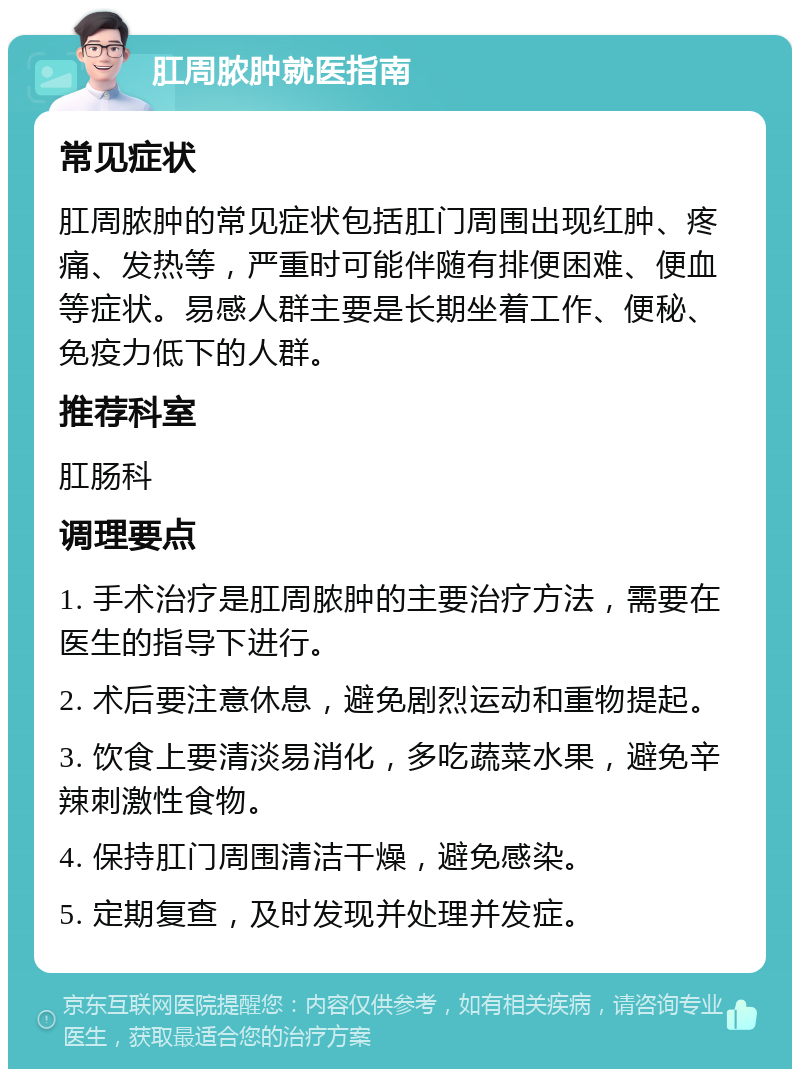 肛周脓肿就医指南 常见症状 肛周脓肿的常见症状包括肛门周围出现红肿、疼痛、发热等，严重时可能伴随有排便困难、便血等症状。易感人群主要是长期坐着工作、便秘、免疫力低下的人群。 推荐科室 肛肠科 调理要点 1. 手术治疗是肛周脓肿的主要治疗方法，需要在医生的指导下进行。 2. 术后要注意休息，避免剧烈运动和重物提起。 3. 饮食上要清淡易消化，多吃蔬菜水果，避免辛辣刺激性食物。 4. 保持肛门周围清洁干燥，避免感染。 5. 定期复查，及时发现并处理并发症。