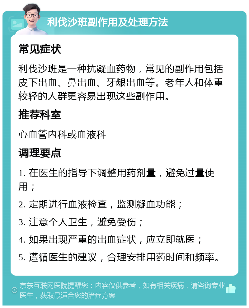 利伐沙班副作用及处理方法 常见症状 利伐沙班是一种抗凝血药物，常见的副作用包括皮下出血、鼻出血、牙龈出血等。老年人和体重较轻的人群更容易出现这些副作用。 推荐科室 心血管内科或血液科 调理要点 1. 在医生的指导下调整用药剂量，避免过量使用； 2. 定期进行血液检查，监测凝血功能； 3. 注意个人卫生，避免受伤； 4. 如果出现严重的出血症状，应立即就医； 5. 遵循医生的建议，合理安排用药时间和频率。