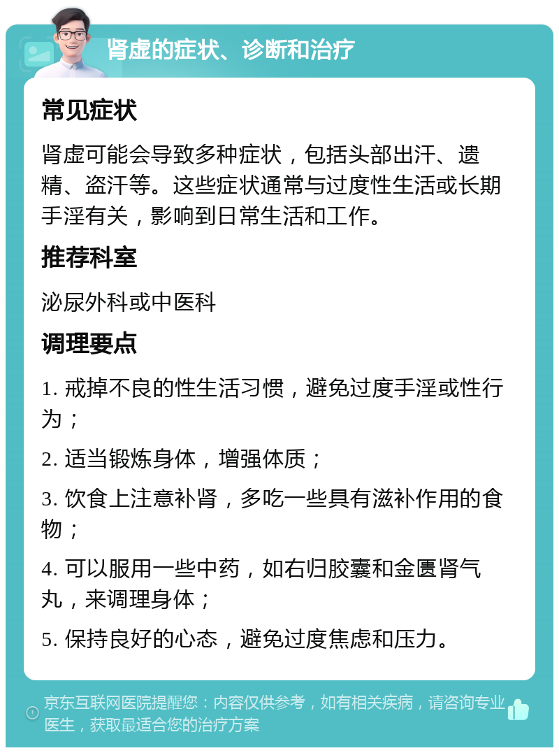 肾虚的症状、诊断和治疗 常见症状 肾虚可能会导致多种症状，包括头部出汗、遗精、盗汗等。这些症状通常与过度性生活或长期手淫有关，影响到日常生活和工作。 推荐科室 泌尿外科或中医科 调理要点 1. 戒掉不良的性生活习惯，避免过度手淫或性行为； 2. 适当锻炼身体，增强体质； 3. 饮食上注意补肾，多吃一些具有滋补作用的食物； 4. 可以服用一些中药，如右归胶囊和金匮肾气丸，来调理身体； 5. 保持良好的心态，避免过度焦虑和压力。