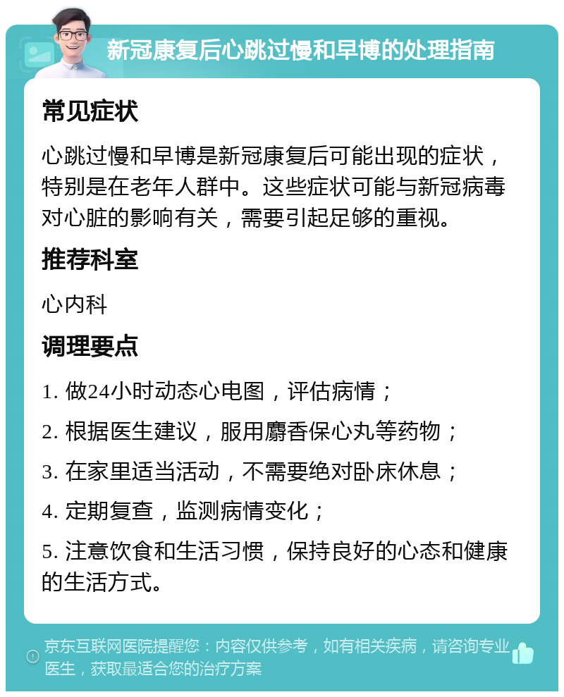 新冠康复后心跳过慢和早博的处理指南 常见症状 心跳过慢和早博是新冠康复后可能出现的症状，特别是在老年人群中。这些症状可能与新冠病毒对心脏的影响有关，需要引起足够的重视。 推荐科室 心内科 调理要点 1. 做24小时动态心电图，评估病情； 2. 根据医生建议，服用麝香保心丸等药物； 3. 在家里适当活动，不需要绝对卧床休息； 4. 定期复查，监测病情变化； 5. 注意饮食和生活习惯，保持良好的心态和健康的生活方式。