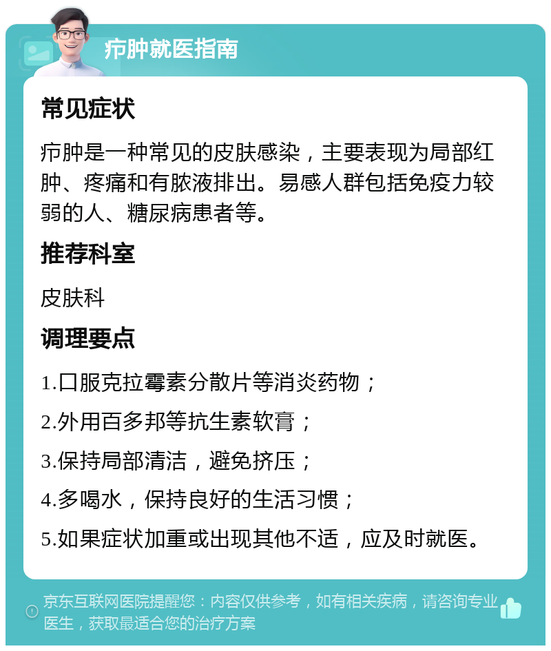 疖肿就医指南 常见症状 疖肿是一种常见的皮肤感染，主要表现为局部红肿、疼痛和有脓液排出。易感人群包括免疫力较弱的人、糖尿病患者等。 推荐科室 皮肤科 调理要点 1.口服克拉霉素分散片等消炎药物； 2.外用百多邦等抗生素软膏； 3.保持局部清洁，避免挤压； 4.多喝水，保持良好的生活习惯； 5.如果症状加重或出现其他不适，应及时就医。