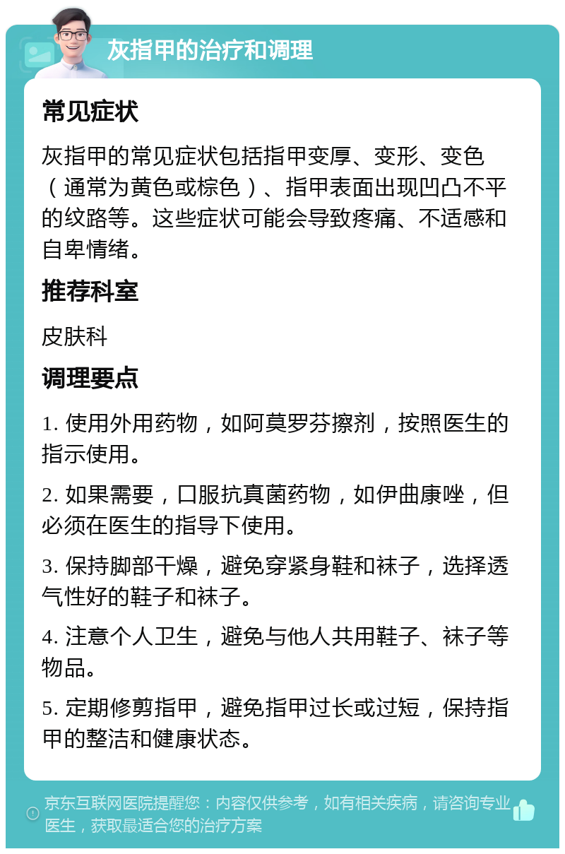 灰指甲的治疗和调理 常见症状 灰指甲的常见症状包括指甲变厚、变形、变色（通常为黄色或棕色）、指甲表面出现凹凸不平的纹路等。这些症状可能会导致疼痛、不适感和自卑情绪。 推荐科室 皮肤科 调理要点 1. 使用外用药物，如阿莫罗芬擦剂，按照医生的指示使用。 2. 如果需要，口服抗真菌药物，如伊曲康唑，但必须在医生的指导下使用。 3. 保持脚部干燥，避免穿紧身鞋和袜子，选择透气性好的鞋子和袜子。 4. 注意个人卫生，避免与他人共用鞋子、袜子等物品。 5. 定期修剪指甲，避免指甲过长或过短，保持指甲的整洁和健康状态。