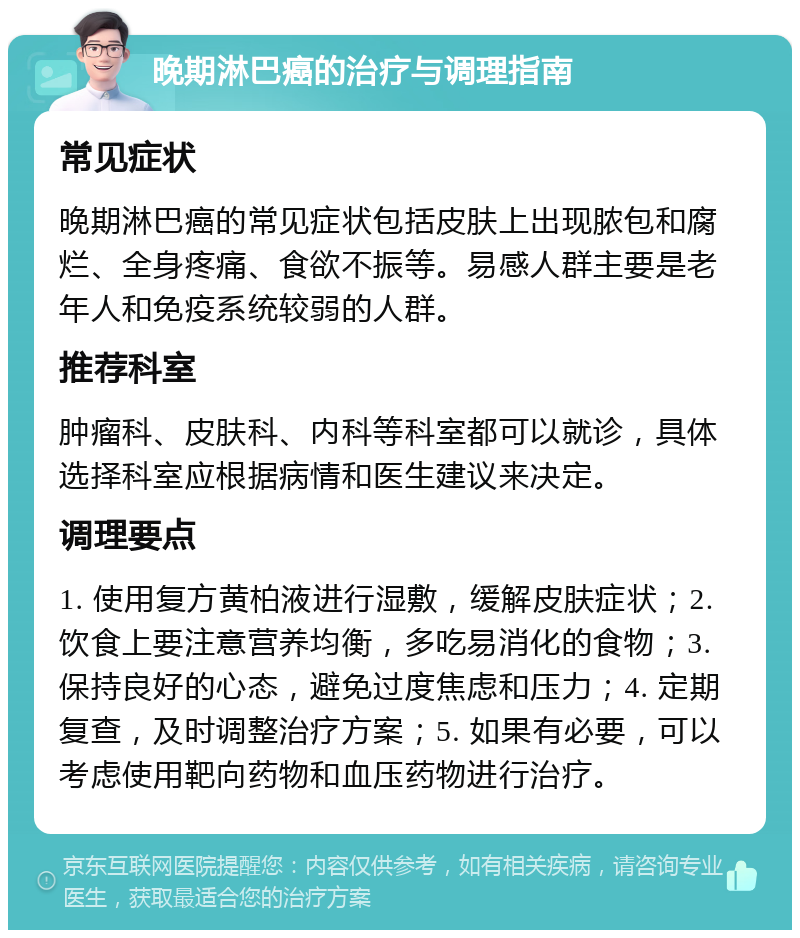 晚期淋巴癌的治疗与调理指南 常见症状 晚期淋巴癌的常见症状包括皮肤上出现脓包和腐烂、全身疼痛、食欲不振等。易感人群主要是老年人和免疫系统较弱的人群。 推荐科室 肿瘤科、皮肤科、内科等科室都可以就诊，具体选择科室应根据病情和医生建议来决定。 调理要点 1. 使用复方黄柏液进行湿敷，缓解皮肤症状；2. 饮食上要注意营养均衡，多吃易消化的食物；3. 保持良好的心态，避免过度焦虑和压力；4. 定期复查，及时调整治疗方案；5. 如果有必要，可以考虑使用靶向药物和血压药物进行治疗。