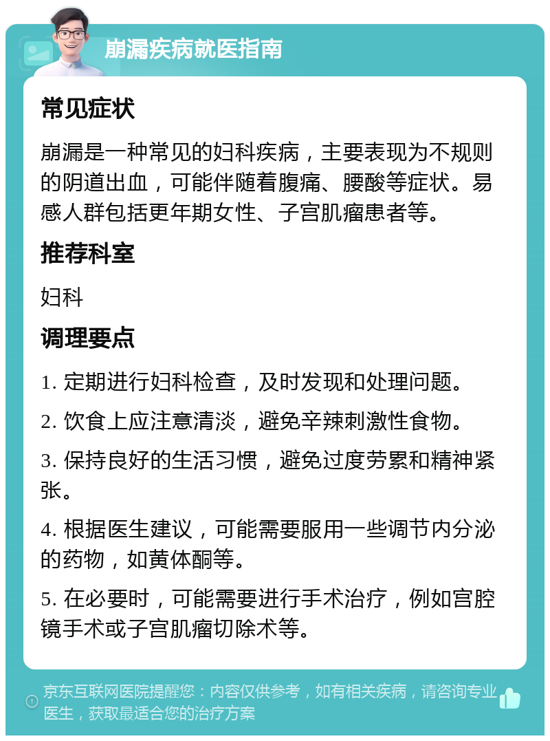 崩漏疾病就医指南 常见症状 崩漏是一种常见的妇科疾病，主要表现为不规则的阴道出血，可能伴随着腹痛、腰酸等症状。易感人群包括更年期女性、子宫肌瘤患者等。 推荐科室 妇科 调理要点 1. 定期进行妇科检查，及时发现和处理问题。 2. 饮食上应注意清淡，避免辛辣刺激性食物。 3. 保持良好的生活习惯，避免过度劳累和精神紧张。 4. 根据医生建议，可能需要服用一些调节内分泌的药物，如黄体酮等。 5. 在必要时，可能需要进行手术治疗，例如宫腔镜手术或子宫肌瘤切除术等。