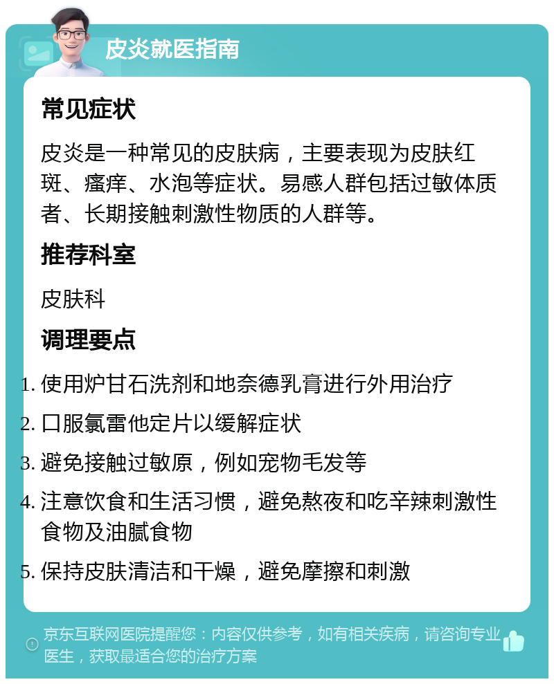 皮炎就医指南 常见症状 皮炎是一种常见的皮肤病，主要表现为皮肤红斑、瘙痒、水泡等症状。易感人群包括过敏体质者、长期接触刺激性物质的人群等。 推荐科室 皮肤科 调理要点 使用炉甘石洗剂和地奈德乳膏进行外用治疗 口服氯雷他定片以缓解症状 避免接触过敏原，例如宠物毛发等 注意饮食和生活习惯，避免熬夜和吃辛辣刺激性食物及油腻食物 保持皮肤清洁和干燥，避免摩擦和刺激