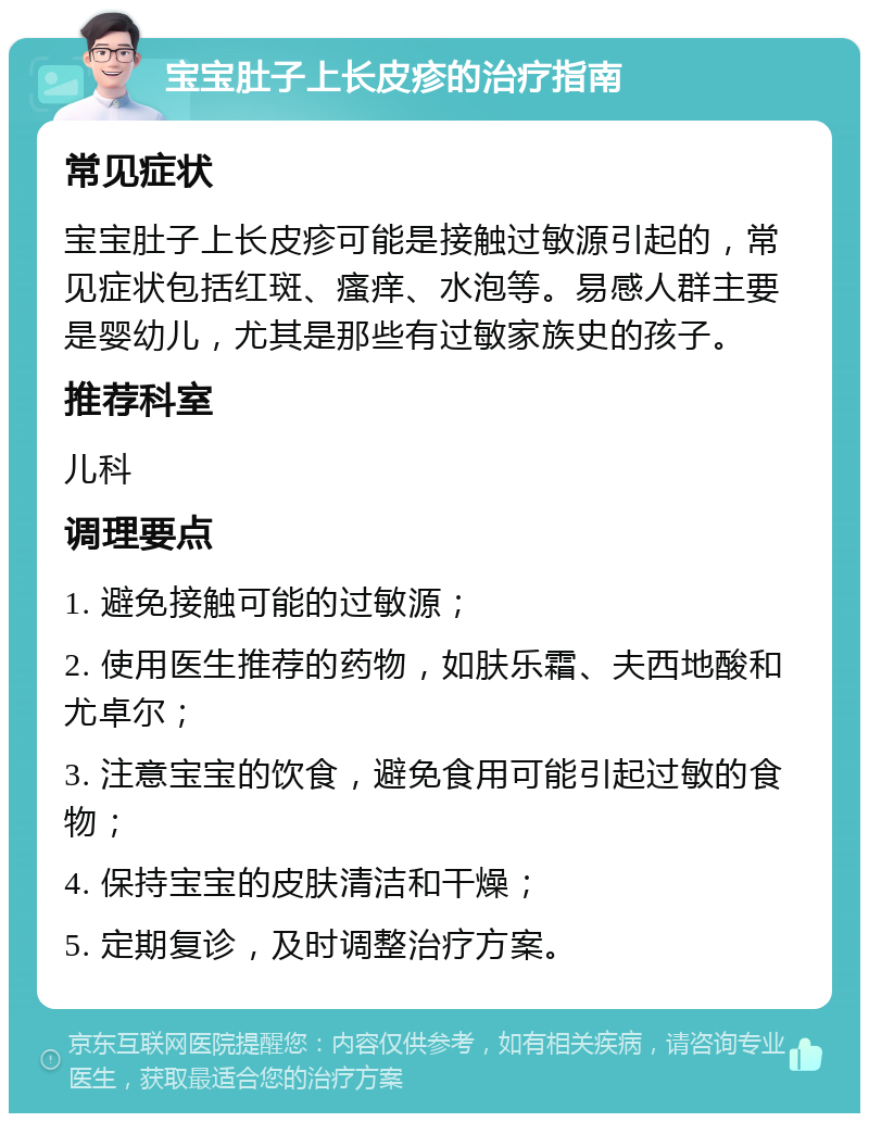 宝宝肚子上长皮疹的治疗指南 常见症状 宝宝肚子上长皮疹可能是接触过敏源引起的，常见症状包括红斑、瘙痒、水泡等。易感人群主要是婴幼儿，尤其是那些有过敏家族史的孩子。 推荐科室 儿科 调理要点 1. 避免接触可能的过敏源； 2. 使用医生推荐的药物，如肤乐霜、夫西地酸和尤卓尔； 3. 注意宝宝的饮食，避免食用可能引起过敏的食物； 4. 保持宝宝的皮肤清洁和干燥； 5. 定期复诊，及时调整治疗方案。