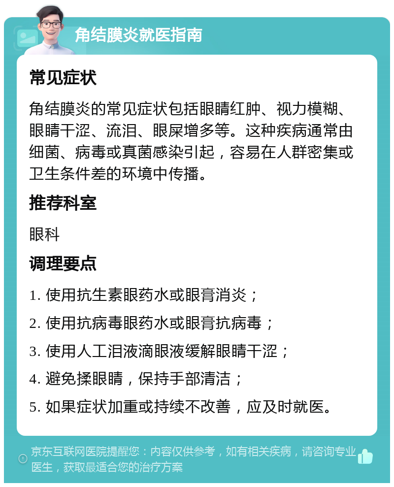 角结膜炎就医指南 常见症状 角结膜炎的常见症状包括眼睛红肿、视力模糊、眼睛干涩、流泪、眼屎增多等。这种疾病通常由细菌、病毒或真菌感染引起，容易在人群密集或卫生条件差的环境中传播。 推荐科室 眼科 调理要点 1. 使用抗生素眼药水或眼膏消炎； 2. 使用抗病毒眼药水或眼膏抗病毒； 3. 使用人工泪液滴眼液缓解眼睛干涩； 4. 避免揉眼睛，保持手部清洁； 5. 如果症状加重或持续不改善，应及时就医。