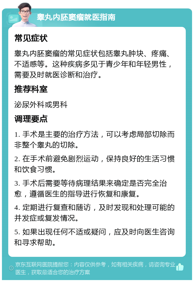 睾丸内胚窦瘤就医指南 常见症状 睾丸内胚窦瘤的常见症状包括睾丸肿块、疼痛、不适感等。这种疾病多见于青少年和年轻男性，需要及时就医诊断和治疗。 推荐科室 泌尿外科或男科 调理要点 1. 手术是主要的治疗方法，可以考虑局部切除而非整个睾丸的切除。 2. 在手术前避免剧烈运动，保持良好的生活习惯和饮食习惯。 3. 手术后需要等待病理结果来确定是否完全治愈，遵循医生的指导进行恢复和康复。 4. 定期进行复查和随访，及时发现和处理可能的并发症或复发情况。 5. 如果出现任何不适或疑问，应及时向医生咨询和寻求帮助。