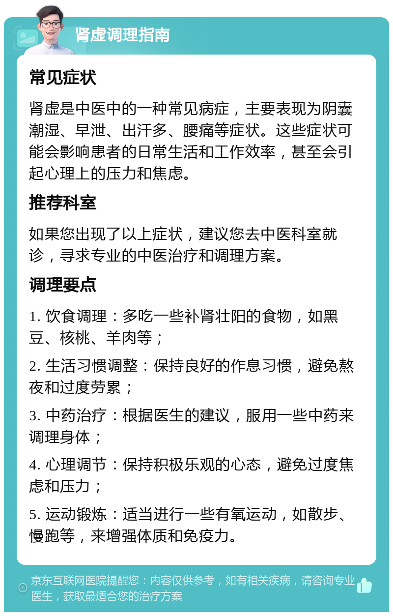 肾虚调理指南 常见症状 肾虚是中医中的一种常见病症，主要表现为阴囊潮湿、早泄、出汗多、腰痛等症状。这些症状可能会影响患者的日常生活和工作效率，甚至会引起心理上的压力和焦虑。 推荐科室 如果您出现了以上症状，建议您去中医科室就诊，寻求专业的中医治疗和调理方案。 调理要点 1. 饮食调理：多吃一些补肾壮阳的食物，如黑豆、核桃、羊肉等； 2. 生活习惯调整：保持良好的作息习惯，避免熬夜和过度劳累； 3. 中药治疗：根据医生的建议，服用一些中药来调理身体； 4. 心理调节：保持积极乐观的心态，避免过度焦虑和压力； 5. 运动锻炼：适当进行一些有氧运动，如散步、慢跑等，来增强体质和免疫力。