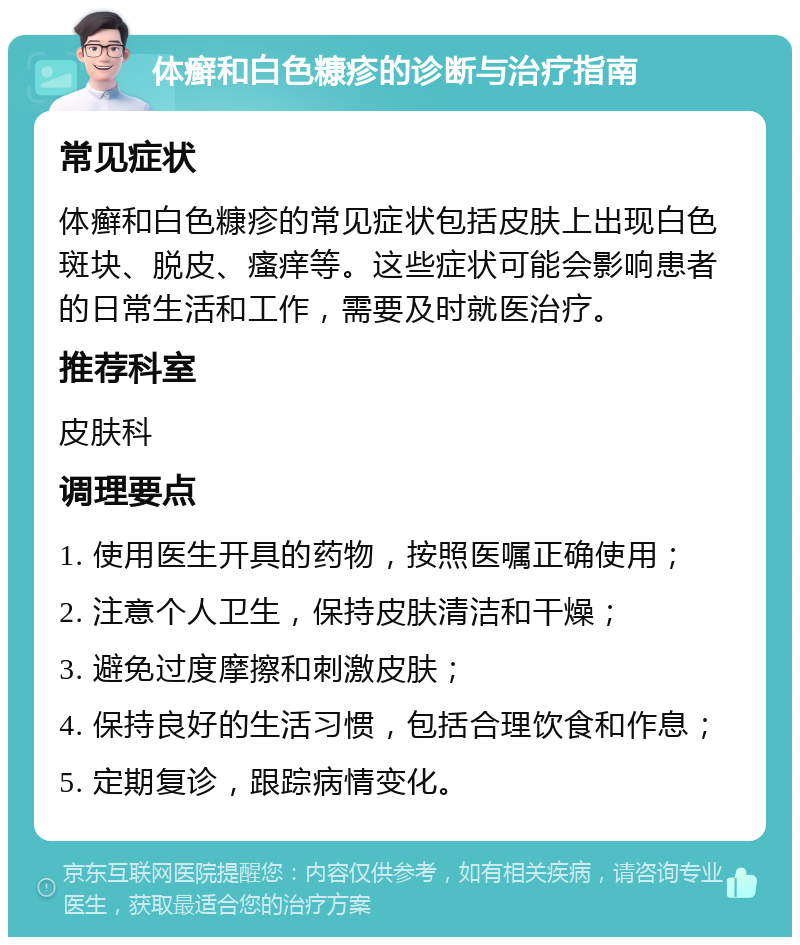 体癣和白色糠疹的诊断与治疗指南 常见症状 体癣和白色糠疹的常见症状包括皮肤上出现白色斑块、脱皮、瘙痒等。这些症状可能会影响患者的日常生活和工作，需要及时就医治疗。 推荐科室 皮肤科 调理要点 1. 使用医生开具的药物，按照医嘱正确使用； 2. 注意个人卫生，保持皮肤清洁和干燥； 3. 避免过度摩擦和刺激皮肤； 4. 保持良好的生活习惯，包括合理饮食和作息； 5. 定期复诊，跟踪病情变化。