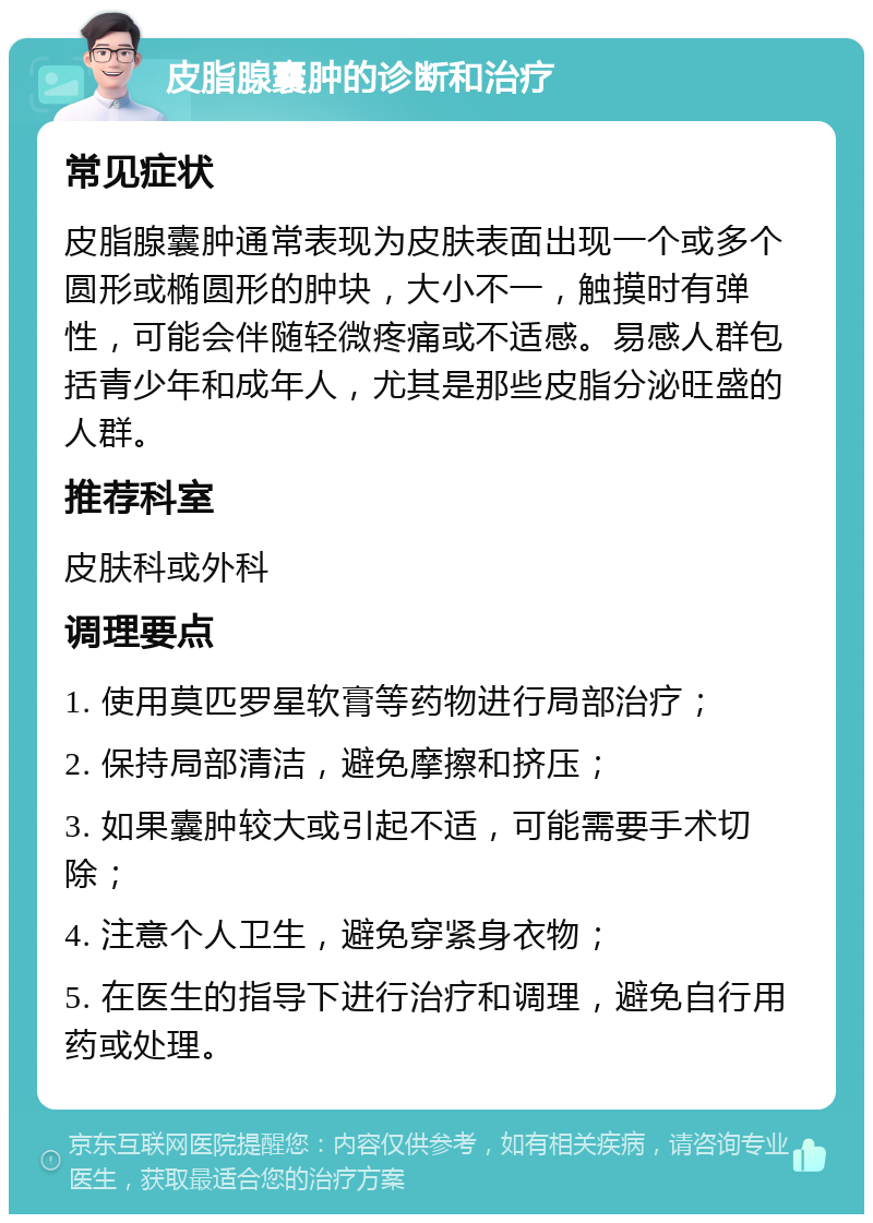 皮脂腺囊肿的诊断和治疗 常见症状 皮脂腺囊肿通常表现为皮肤表面出现一个或多个圆形或椭圆形的肿块，大小不一，触摸时有弹性，可能会伴随轻微疼痛或不适感。易感人群包括青少年和成年人，尤其是那些皮脂分泌旺盛的人群。 推荐科室 皮肤科或外科 调理要点 1. 使用莫匹罗星软膏等药物进行局部治疗； 2. 保持局部清洁，避免摩擦和挤压； 3. 如果囊肿较大或引起不适，可能需要手术切除； 4. 注意个人卫生，避免穿紧身衣物； 5. 在医生的指导下进行治疗和调理，避免自行用药或处理。