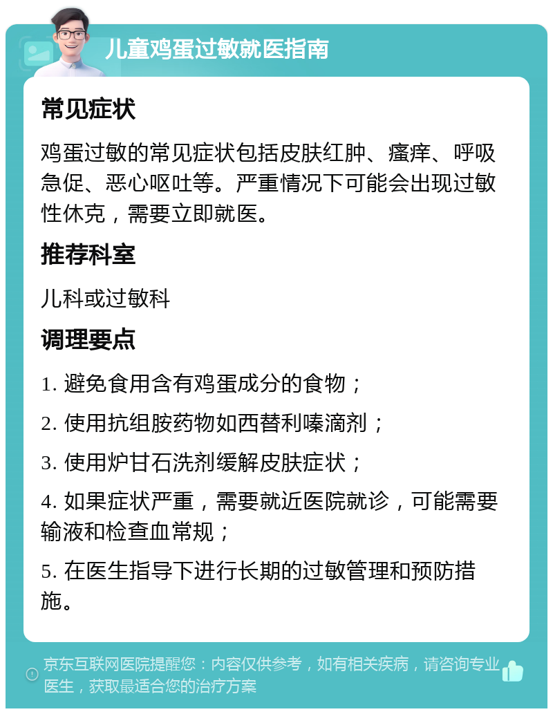 儿童鸡蛋过敏就医指南 常见症状 鸡蛋过敏的常见症状包括皮肤红肿、瘙痒、呼吸急促、恶心呕吐等。严重情况下可能会出现过敏性休克，需要立即就医。 推荐科室 儿科或过敏科 调理要点 1. 避免食用含有鸡蛋成分的食物； 2. 使用抗组胺药物如西替利嗪滴剂； 3. 使用炉甘石洗剂缓解皮肤症状； 4. 如果症状严重，需要就近医院就诊，可能需要输液和检查血常规； 5. 在医生指导下进行长期的过敏管理和预防措施。