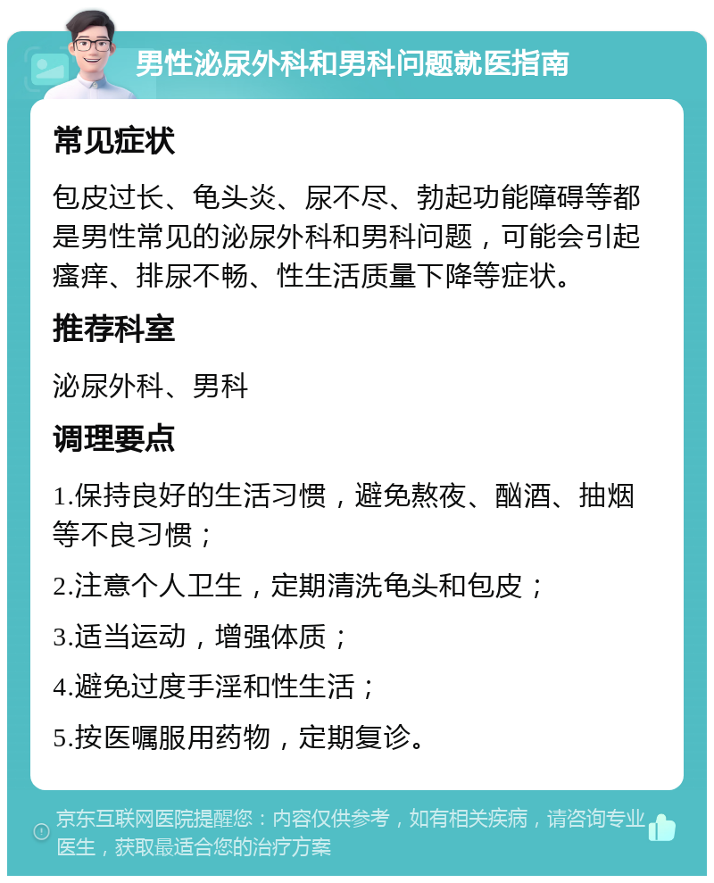 男性泌尿外科和男科问题就医指南 常见症状 包皮过长、龟头炎、尿不尽、勃起功能障碍等都是男性常见的泌尿外科和男科问题，可能会引起瘙痒、排尿不畅、性生活质量下降等症状。 推荐科室 泌尿外科、男科 调理要点 1.保持良好的生活习惯，避免熬夜、酗酒、抽烟等不良习惯； 2.注意个人卫生，定期清洗龟头和包皮； 3.适当运动，增强体质； 4.避免过度手淫和性生活； 5.按医嘱服用药物，定期复诊。